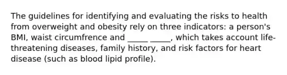 The guidelines for identifying and evaluating the risks to health from overweight and obesity rely on three indicators: a person's BMI, waist circumfrence and _____ _____, which takes account life-threatening diseases, family history, and risk factors for heart disease (such as blood lipid profile).