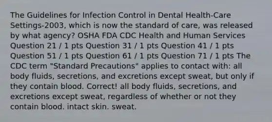 The Guidelines for Infection Control in Dental Health-Care Settings-2003, which is now the standard of care, was released by what agency? OSHA FDA CDC Health and Human Services Question 21 / 1 pts Question 31 / 1 pts Question 41 / 1 pts Question 51 / 1 pts Question 61 / 1 pts Question 71 / 1 pts The CDC term "Standard Precautions" applies to contact with: all body fluids, secretions, and excretions except sweat, but only if they contain blood. Correct! all body fluids, secretions, and excretions except sweat, regardless of whether or not they contain blood. intact skin. sweat.