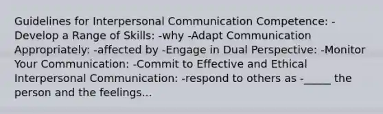 Guidelines for Interpersonal Communication Competence: -Develop a Range of Skills: -why -Adapt Communication Appropriately: -affected by -Engage in Dual Perspective: -Monitor Your Communication: -Commit to Effective and Ethical Interpersonal Communication: -respond to others as -_____ the person and the feelings...