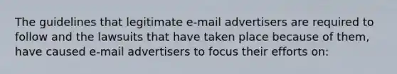 The guidelines that legitimate e-mail advertisers are required to follow and the lawsuits that have taken place because of them, have caused e-mail advertisers to focus their efforts on: