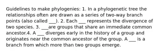 Guidelines to make phylogenies: 1. In a phylogenetic tree the relationships often are drawn as a series of two-way branch points (also called ___). 2. Each ___ represents the divergence of two species. 3. ___are groups that share an immediate common ancestor.4. A ___ diverges early in the history of a group and originates near the common ancestor of the group. A ___ is a branch from which more than two groups emerge.