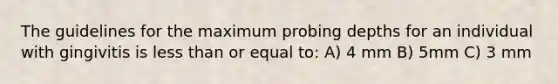 The guidelines for the maximum probing depths for an individual with gingivitis is less than or equal to: A) 4 mm B) 5mm C) 3 mm