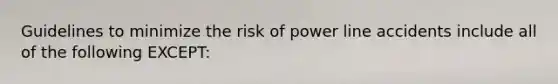 Guidelines to minimize the risk of power line accidents include all of the following EXCEPT: