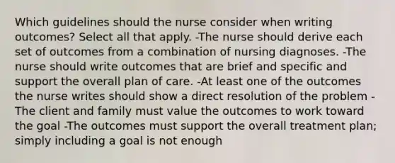 Which guidelines should the nurse consider when writing outcomes? Select all that apply. -The nurse should derive each set of outcomes from a combination of nursing diagnoses. -The nurse should write outcomes that are brief and specific and support the overall plan of care. -At least one of the outcomes the nurse writes should show a direct resolution of the problem -The client and family must value the outcomes to work toward the goal -The outcomes must support the overall treatment plan; simply including a goal is not enough