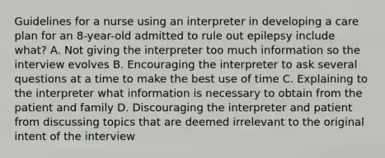 Guidelines for a nurse using an interpreter in developing a care plan for an 8-year-old admitted to rule out epilepsy include what? A. Not giving the interpreter too much information so the interview evolves B. Encouraging the interpreter to ask several questions at a time to make the best use of time C. Explaining to the interpreter what information is necessary to obtain from the patient and family D. Discouraging the interpreter and patient from discussing topics that are deemed irrelevant to the original intent of the interview