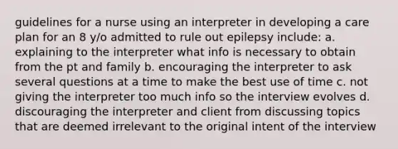 guidelines for a nurse using an interpreter in developing a care plan for an 8 y/o admitted to rule out epilepsy include: a. explaining to the interpreter what info is necessary to obtain from the pt and family b. encouraging the interpreter to ask several questions at a time to make the best use of time c. not giving the interpreter too much info so the interview evolves d. discouraging the interpreter and client from discussing topics that are deemed irrelevant to the original intent of the interview