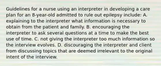 Guidelines for a nurse using an interpreter in developing a care plan for an 8-year-old admitted to rule out epilepsy include: A. explaining to the interpreter what information is necessary to obtain from the patient and family. B. encouraging the interpreter to ask several questions at a time to make the best use of time. C. not giving the interpreter too much information so the interview evolves. D. discouraging the interpreter and client from discussing topics that are deemed irrelevant to the original intent of the interview.