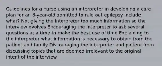 Guidelines for a nurse using an interpreter in developing a care plan for an 8-year-old admitted to rule out epilepsy include what? Not giving the interpreter too much information so the interview evolves Encouraging the interpreter to ask several questions at a time to make the best use of time Explaining to the interpreter what information is necessary to obtain from the patient and family Discouraging the interpreter and patient from discussing topics that are deemed irrelevant to the original intent of the interview