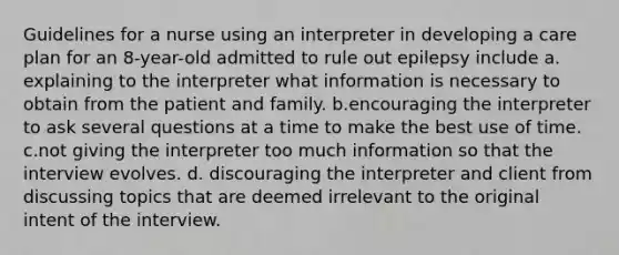 Guidelines for a nurse using an interpreter in developing a care plan for an 8-year-old admitted to rule out epilepsy include a. explaining to the interpreter what information is necessary to obtain from the patient and family. b.encouraging the interpreter to ask several questions at a time to make the best use of time. c.not giving the interpreter too much information so that the interview evolves. d. discouraging the interpreter and client from discussing topics that are deemed irrelevant to the original intent of the interview.