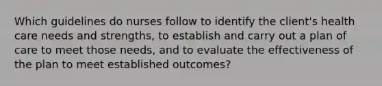 Which guidelines do nurses follow to identify the client's health care needs and strengths, to establish and carry out a plan of care to meet those needs, and to evaluate the effectiveness of the plan to meet established outcomes?