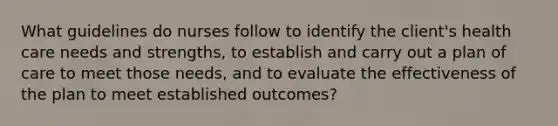 What guidelines do nurses follow to identify the client's health care needs and strengths, to establish and carry out a plan of care to meet those needs, and to evaluate the effectiveness of the plan to meet established outcomes?