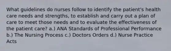 What guidelines do nurses follow to identify the patient's health care needs and strengths, to establish and carry out a plan of care to meet those needs and to evaluate the effectiveness of the patient care? a.) ANA Standards of Professional Performance b.) The Nursing Process c.) Doctors Orders d.) Nurse Practice Acts