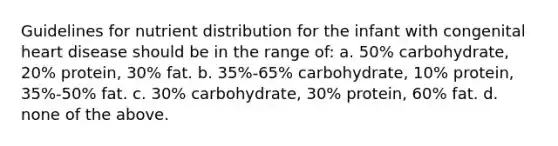 Guidelines for nutrient distribution for the infant with congenital heart disease should be in the range of: a. 50% carbohydrate, 20% protein, 30% fat. b. 35%-65% carbohydrate, 10% protein, 35%-50% fat. c. 30% carbohydrate, 30% protein, 60% fat. d. none of the above.