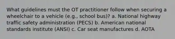 What guidelines must the OT practitioner follow when securing a wheelchair to a vehicle (e.g., school bus)? a. National highway traffic safety administration (PECS) b. American national standards institute (ANSI) c. Car seat manufactures d. AOTA