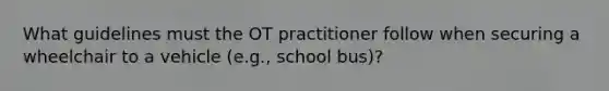 What guidelines must the OT practitioner follow when securing a wheelchair to a vehicle (e.g., school bus)?