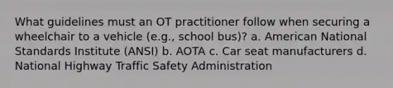 What guidelines must an OT practitioner follow when securing a wheelchair to a vehicle (e.g., school bus)? a. American National Standards Institute (ANSI) b. AOTA c. Car seat manufacturers d. National Highway Traffic Safety Administration