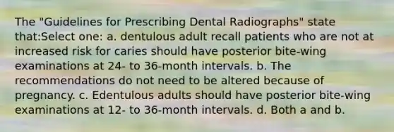 The "Guidelines for Prescribing Dental Radiographs" state that:Select one: a. dentulous adult recall patients who are not at increased risk for caries should have posterior bite-wing examinations at 24- to 36-month intervals. b. The recommendations do not need to be altered because of pregnancy. c. Edentulous adults should have posterior bite-wing examinations at 12- to 36-month intervals. d. Both a and b.