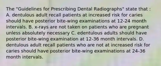 The "Guidelines for Prescribing Dental Radiographs" state that : A. dentulous adult recall patients at increased risk for caries should have posterior bite-wing examinations at 12-24 month intervals. B. x-rays are not taken on patients who are pregnant unless absolutely necessary C. edentulous adults should have posterior bite-wing examination at 12-36 month intervals. D. dentulous adult recall patients who are not at increased risk for caries should have posterior bite-wing examinations at 24-36 month intervals.