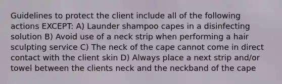 Guidelines to protect the client include all of the following actions EXCEPT: A) Launder shampoo capes in a disinfecting solution B) Avoid use of a neck strip when performing a hair sculpting service C) The neck of the cape cannot come in direct contact with the client skin D) Always place a next strip and/or towel between the clients neck and the neckband of the cape