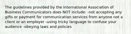 The guidelines provided by the International Association of Business Communicators does NOT include: -not accepting any gifts or payment for communication services from anyone not a client or an employer -using tricky language to confuse your audience -obeying laws and policies