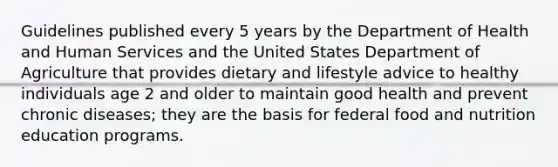 Guidelines published every 5 years by the Department of Health and Human Services and the United States Department of Agriculture that provides dietary and lifestyle advice to healthy individuals age 2 and older to maintain good health and prevent chronic diseases; they are the basis for federal food and nutrition education programs.