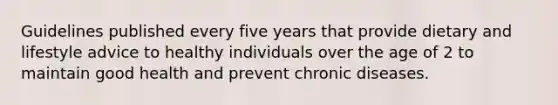 Guidelines published every five years that provide dietary and lifestyle advice to healthy individuals over the age of 2 to maintain good health and prevent chronic diseases.