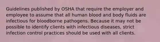 Guidelines published by OSHA that require the employer and employee to assume that all human blood and body fluids are infectious for bloodborne pathogens. Because it may not be possible to identify clients with infectious diseases, strict infection control practices should be used with all clients.