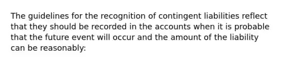 The guidelines for the recognition of contingent liabilities reflect that they should be recorded in the accounts when it is probable that the future event will occur and the amount of the liability can be reasonably:﻿﻿