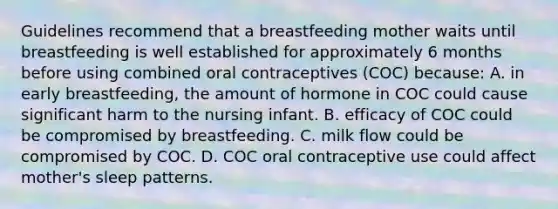 Guidelines recommend that a breastfeeding mother waits until breastfeeding is well established for approximately 6 months before using combined oral contraceptives (COC) because: A. in early breastfeeding, the amount of hormone in COC could cause significant harm to the nursing infant. B. efficacy of COC could be compromised by breastfeeding. C. milk flow could be compromised by COC. D. COC oral contraceptive use could affect mother's sleep patterns.