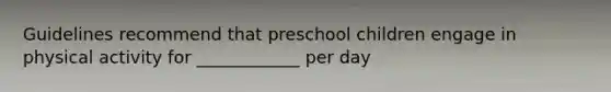 Guidelines recommend that preschool children engage in physical activity for ____________ per day