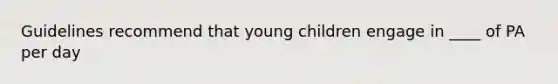 Guidelines recommend that young children engage in ____ of PA per day