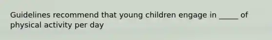 Guidelines recommend that young children engage in _____ of physical activity per day