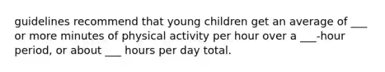 guidelines recommend that young children get an average of ___ or more minutes of physical activity per hour over a ___-hour period, or about ___ hours per day total.