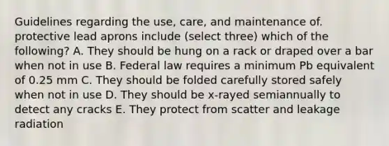 Guidelines regarding the use, care, and maintenance of. protective lead aprons include (select three) which of the following? A. They should be hung on a rack or draped over a bar when not in use B. Federal law requires a minimum Pb equivalent of 0.25 mm C. They should be folded carefully stored safely when not in use D. They should be x-rayed semiannually to detect any cracks E. They protect from scatter and leakage radiation