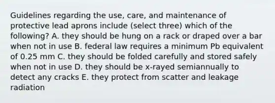 Guidelines regarding the use, care, and maintenance of protective lead aprons include (select three) which of the following? A. they should be hung on a rack or draped over a bar when not in use B. federal law requires a minimum Pb equivalent of 0.25 mm C. they should be folded carefully and stored safely when not in use D. they should be x-rayed semiannually to detect any cracks E. they protect from scatter and leakage radiation