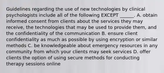 Guidelines regarding the use of new technologies by clinical psychologists include all of the following EXCEPT ______. A. obtain informed consent from clients about the services they may receive, the technologies that may be used to provide them, and the confidentiality of the communication B. ensure client confidentiality as much as possible by using encryption or similar methods C. be knowledgeable about emergency resources in any community from which your clients may seek services D. offer clients the option of using secure methods for conducting therapy sessions online