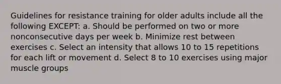 Guidelines for resistance training for older adults include all the following EXCEPT: a. Should be performed on two or more nonconsecutive days per week b. Minimize rest between exercises c. Select an intensity that allows 10 to 15 repetitions for each lift or movement d. Select 8 to 10 exercises using major muscle groups