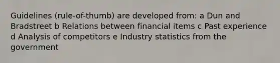 Guidelines (rule-of-thumb) are developed from: a Dun and Bradstreet b Relations between financial items c Past experience d Analysis of competitors e Industry statistics from the government