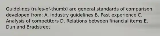 Guidelines (rules-of-thumb) are general standards of comparison developed from: A. Industry guidelines B. Past experience C. Analysis of competitors D. Relations between financial items E. Dun and Bradstreet