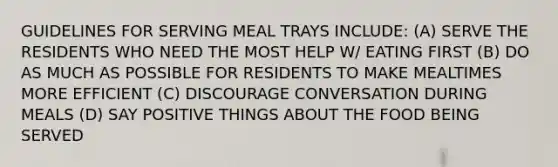 GUIDELINES FOR SERVING MEAL TRAYS INCLUDE: (A) SERVE THE RESIDENTS WHO NEED THE MOST HELP W/ EATING FIRST (B) DO AS MUCH AS POSSIBLE FOR RESIDENTS TO MAKE MEALTIMES MORE EFFICIENT (C) DISCOURAGE CONVERSATION DURING MEALS (D) SAY POSITIVE THINGS ABOUT THE FOOD BEING SERVED