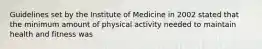 Guidelines set by the Institute of Medicine in 2002 stated that the minimum amount of physical activity needed to maintain health and fitness was