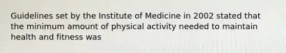 Guidelines set by the Institute of Medicine in 2002 stated that the minimum amount of physical activity needed to maintain health and fitness was