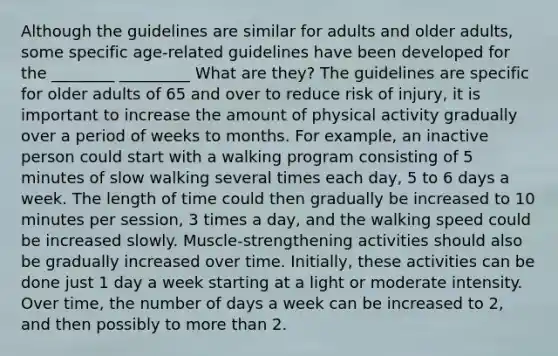 Although the guidelines are similar for adults and older adults, some specific age-related guidelines have been developed for the ________ _________ What are they? The guidelines are specific for older adults of 65 and over to reduce risk of injury, it is important to increase the amount of physical activity gradually over a period of weeks to months. For example, an inactive person could start with a walking program consisting of 5 minutes of slow walking several times each day, 5 to 6 days a week. The length of time could then gradually be increased to 10 minutes per session, 3 times a day, and the walking speed could be increased slowly. Muscle-strengthening activities should also be gradually increased over time. Initially, these activities can be done just 1 day a week starting at a light or moderate intensity. Over time, the number of days a week can be increased to 2, and then possibly to <a href='https://www.questionai.com/knowledge/keWHlEPx42-more-than' class='anchor-knowledge'>more than</a> 2.