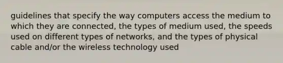 guidelines that specify the way computers access the medium to which they are connected, the types of medium used, the speeds used on different types of networks, and the types of physical cable and/or the wireless technology used