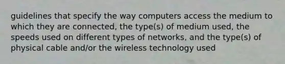 guidelines that specify the way computers access the medium to which they are connected, the type(s) of medium used, the speeds used on different types of networks, and the type(s) of physical cable and/or the wireless technology used