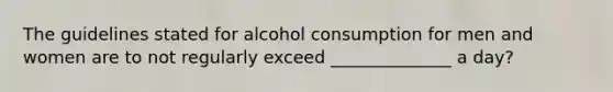 The guidelines stated for alcohol consumption for men and women are to not regularly exceed ______________ a day?