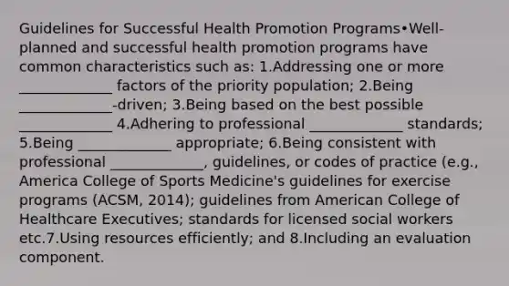 Guidelines for Successful Health Promotion Programs•Well-planned and successful health promotion programs have common characteristics such as: 1.Addressing one or more _____________ factors of the priority population; 2.Being _____________-driven; 3.Being based on the best possible _____________ 4.Adhering to professional _____________ standards; 5.Being _____________ appropriate; 6.Being consistent with professional _____________, guidelines, or codes of practice (e.g., America College of Sports Medicine's guidelines for exercise programs (ACSM, 2014); guidelines from American College of Healthcare Executives; standards for licensed social workers etc.7.Using resources efficiently; and 8.Including an evaluation component.