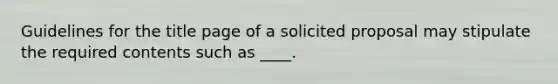 Guidelines for the title page of a solicited proposal may stipulate the required contents such as ____.