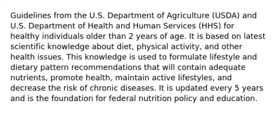 Guidelines from the U.S. Department of Agriculture (USDA) and U.S. Department of Health and Human Services (HHS) for healthy individuals older than 2 years of age. It is based on latest scientific knowledge about diet, physical activity, and other health issues. This knowledge is used to formulate lifestyle and dietary pattern recommendations that will contain adequate nutrients, promote health, maintain active lifestyles, and decrease the risk of chronic diseases. It is updated every 5 years and is the foundation for federal nutrition policy and education.