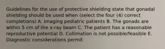 Guidelines for the use of protective shielding state that gonadal shielding should be used when (select the four (4) correct completions) A. Imaging pediatric patients B. The gonads are within 5 cm of the x-ray beam C. The patient has a reasonable reproductive potential D. Collimation is not possible/feasible E. Diagnostic considerations permit